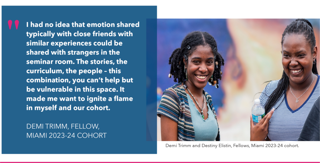 I had no idea that emotion shared typically with close friends with similar experiences could be shared with strangers in the seminar room. The stories, the curriculum, the people – this combination, you can’t help but be vulnerable in this space. It made me want to ignite a flame in myself and our cohort.